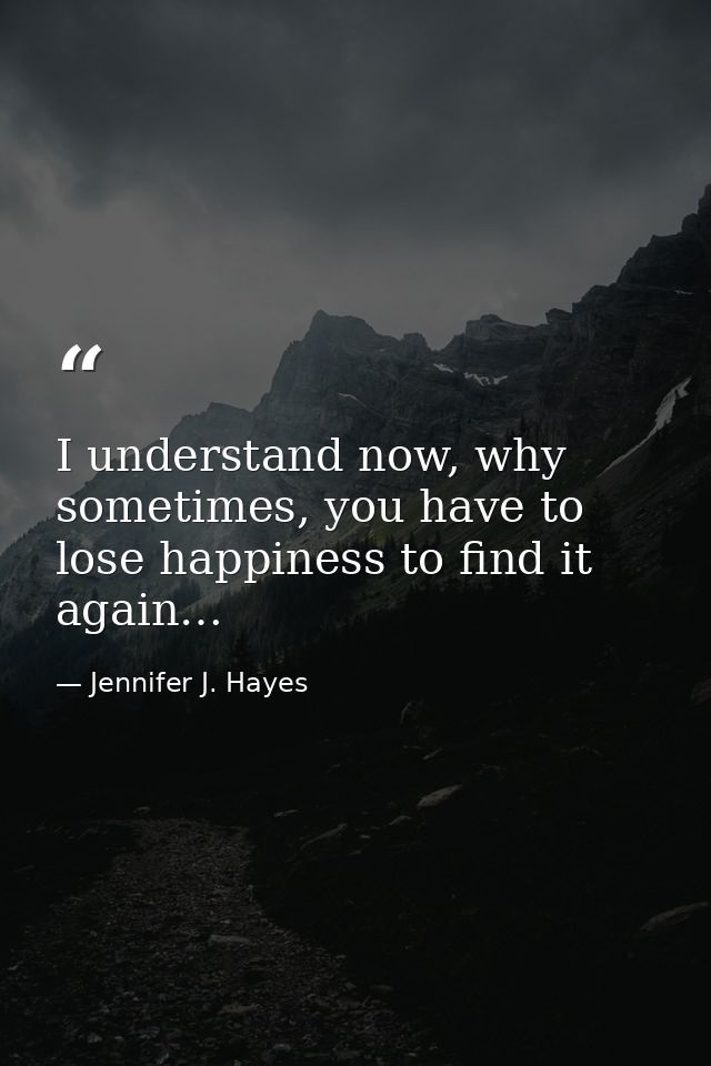 I understand now, why sometimes, you have to lose happiness to find it again… — Jennifer J. Hayes