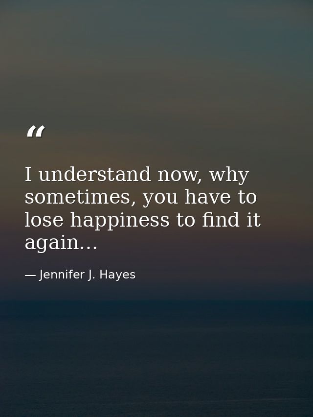 I understand now, why sometimes, you have to lose happiness to find it again… — Jennifer J. Hayes
