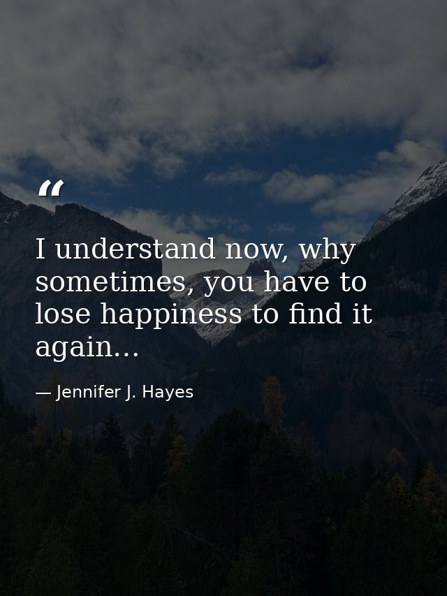 I understand now, why sometimes, you have to lose happiness to find it again… — Jennifer J. Hayes