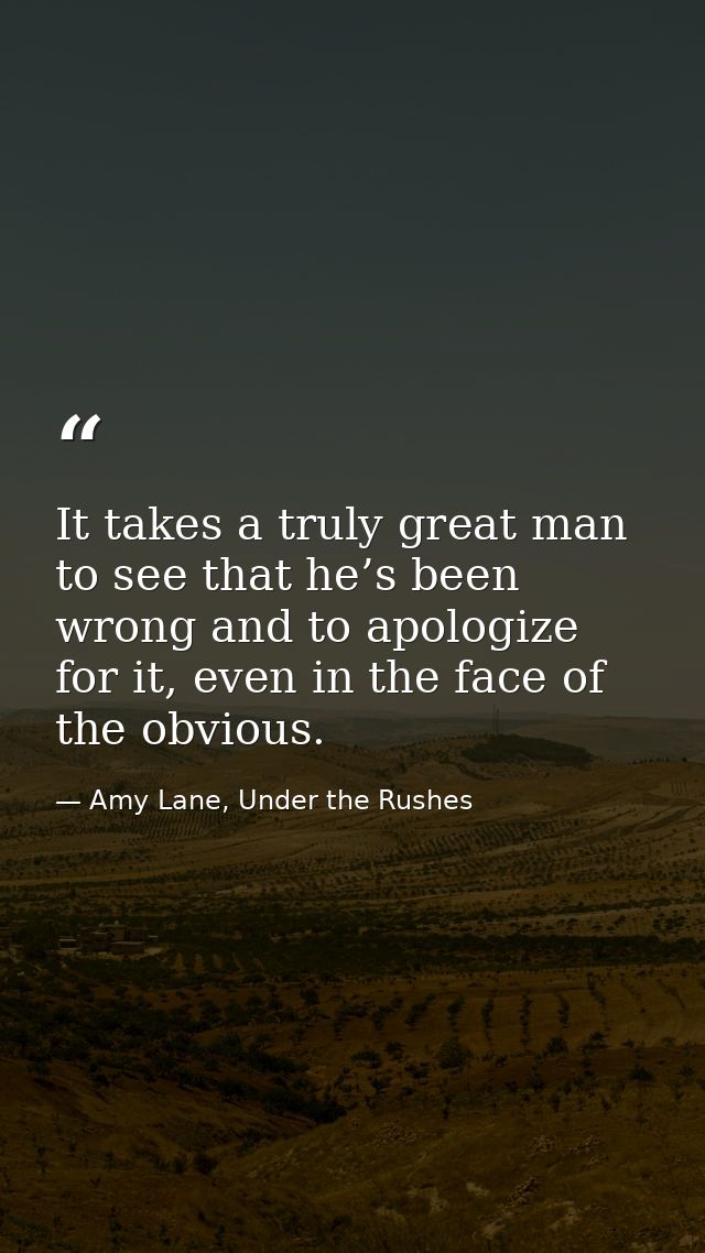It takes a truly great man to see that he’s been wrong and to apologize for it, even in the face of the obvious. — Amy Lane, Under the Rushes