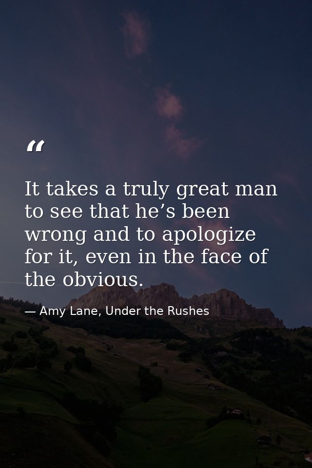 It takes a truly great man to see that he’s been wrong and to apologize for it, even in the face of the obvious. — Amy Lane, Under the Rushes