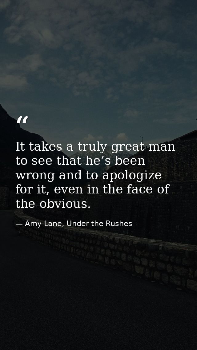It takes a truly great man to see that he’s been wrong and to apologize for it, even in the face of the obvious. — Amy Lane, Under the Rushes