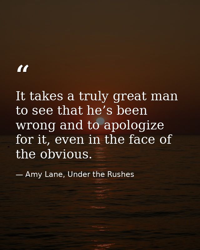 It takes a truly great man to see that he’s been wrong and to apologize for it, even in the face of the obvious. — Amy Lane, Under the Rushes