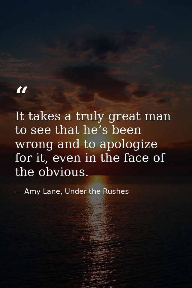 It takes a truly great man to see that he’s been wrong and to apologize for it, even in the face of the obvious. — Amy Lane, Under the Rushes