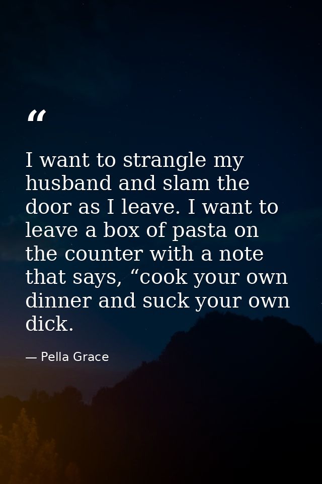 I want to strangle my husband and slam the door as I leave. I want to leave a box of pasta on the counter with a note th — Pella Grace