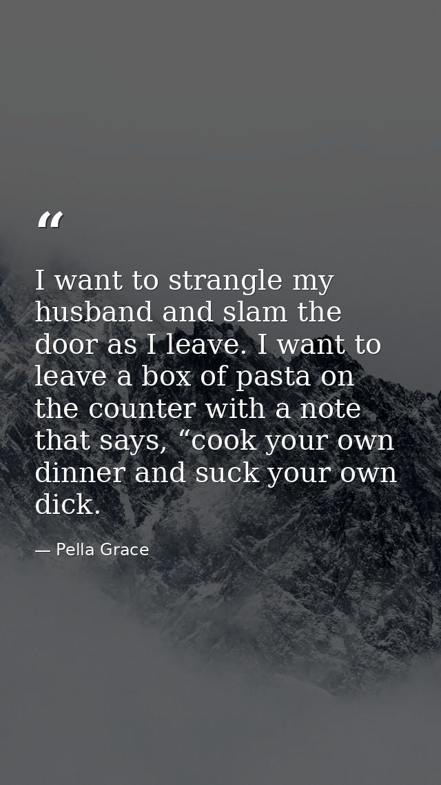 I want to strangle my husband and slam the door as I leave. I want to leave a box of pasta on the counter with a note th — Pella Grace