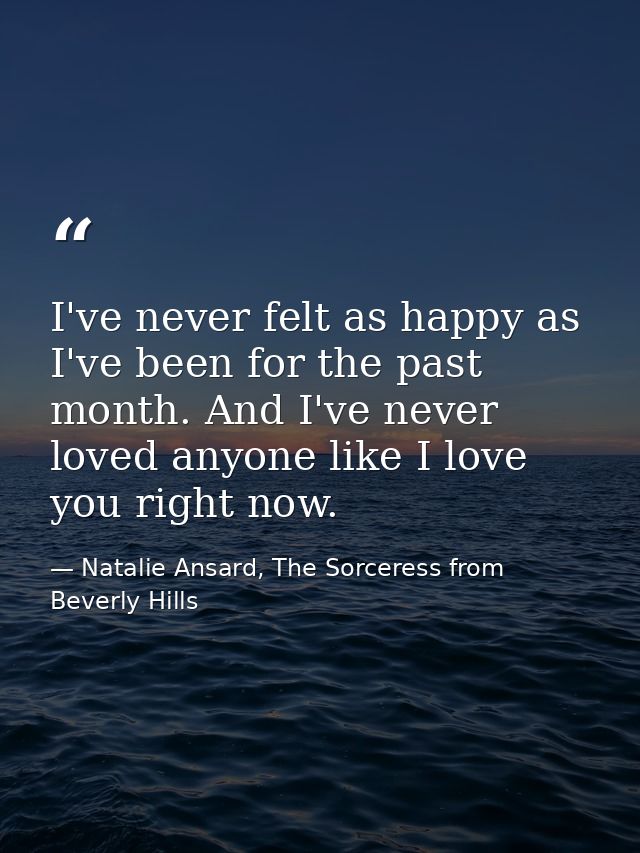 I've never felt as happy as I've been for the past month. And I've never loved anyone like I love you right now. — Natalie Ansard, The Sorceress from Beverly Hills