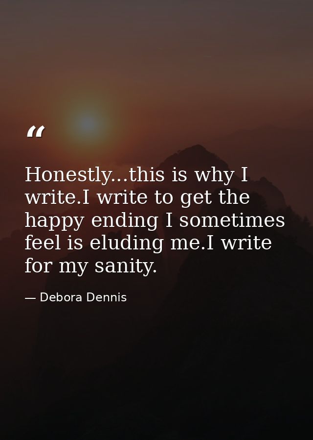 Honestly...this is why I write.I write to get the happy ending I sometimes feel is eluding me.I write for my sanity. — Debora Dennis