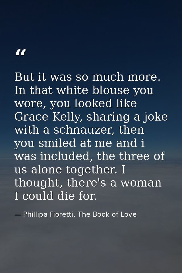 But it was so much more. In that white blouse you wore, you looked like Grace Kelly, sharing a joke with a schnauzer, th — Phillipa Fioretti, The Book of Love