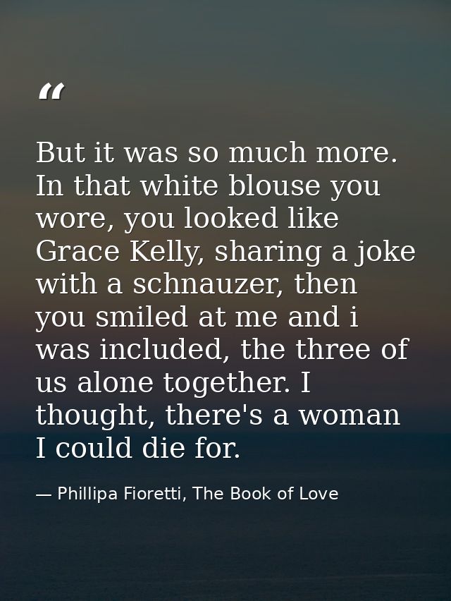 But it was so much more. In that white blouse you wore, you looked like Grace Kelly, sharing a joke with a schnauzer, th — Phillipa Fioretti, The Book of Love