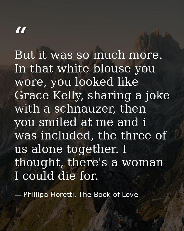 But it was so much more. In that white blouse you wore, you looked like Grace Kelly, sharing a joke with a schnauzer, th — Phillipa Fioretti, The Book of Love