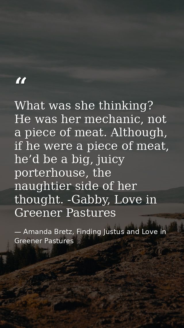 What was she thinking? He was her mechanic, not a piece of meat. Although, if he were a piece of meat, he’d be a big, ju — Amanda Bretz, Finding Justus and Love in Greener Pastures