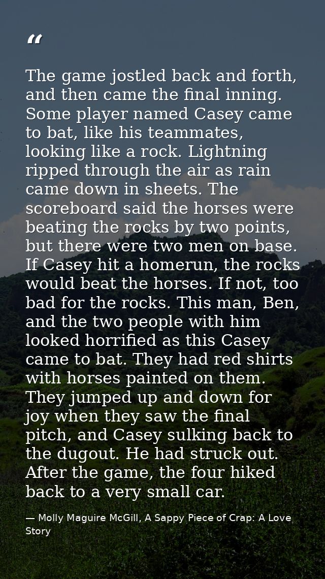 The game jostled back and forth, and then came the final inning. Some player named Casey came to bat, like his teammates — Molly Maguire McGill, A Sappy Piece of Crap: A Love Story