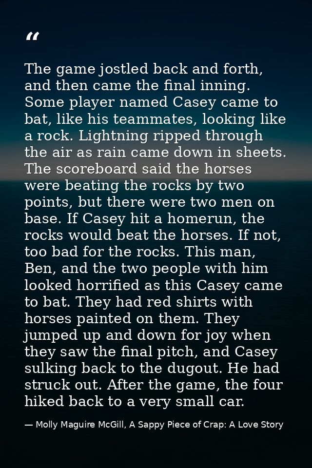 The game jostled back and forth, and then came the final inning. Some player named Casey came to bat, like his teammates — Molly Maguire McGill, A Sappy Piece of Crap: A Love Story