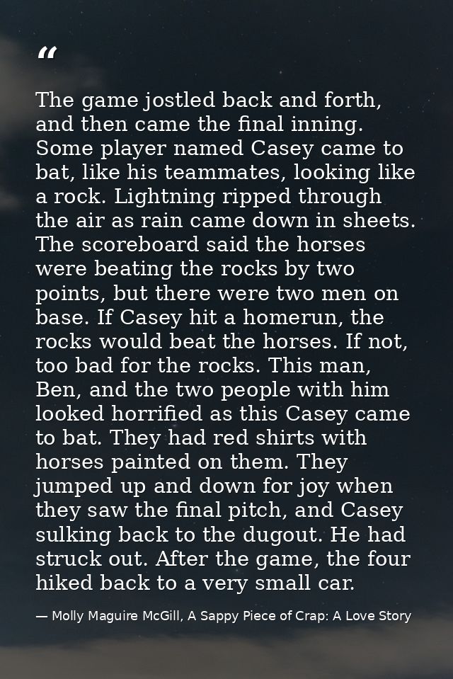 The game jostled back and forth, and then came the final inning. Some player named Casey came to bat, like his teammates — Molly Maguire McGill, A Sappy Piece of Crap: A Love Story
