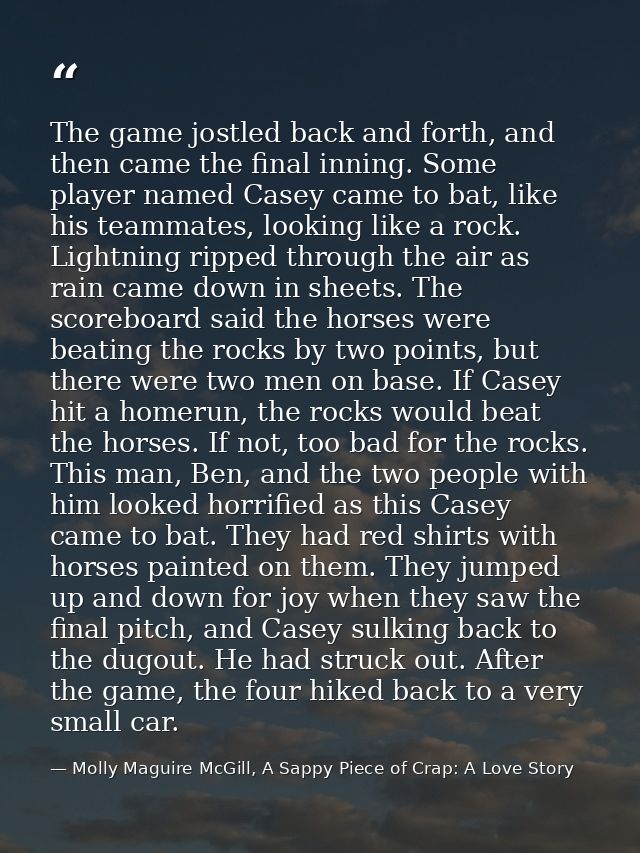 The game jostled back and forth, and then came the final inning. Some player named Casey came to bat, like his teammates — Molly Maguire McGill, A Sappy Piece of Crap: A Love Story
