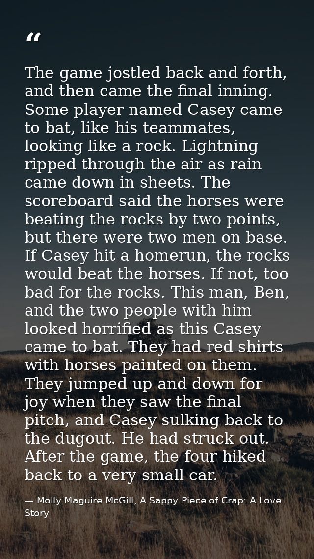 The game jostled back and forth, and then came the final inning. Some player named Casey came to bat, like his teammates — Molly Maguire McGill, A Sappy Piece of Crap: A Love Story
