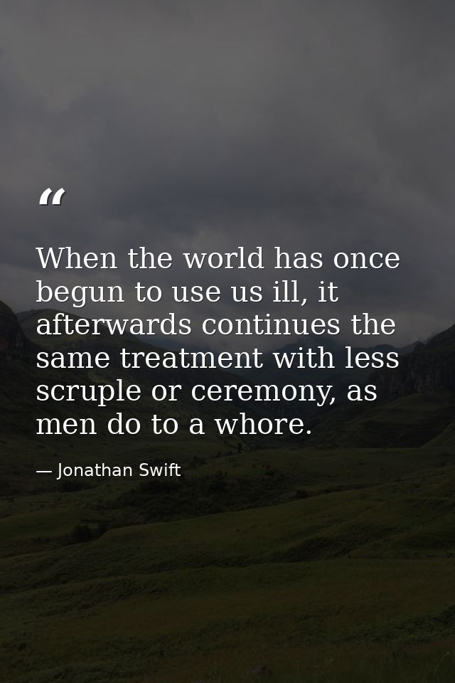 When the world has once begun to use us ill, it afterwards continues the same treatment with less scruple or ceremony, a — Jonathan Swift