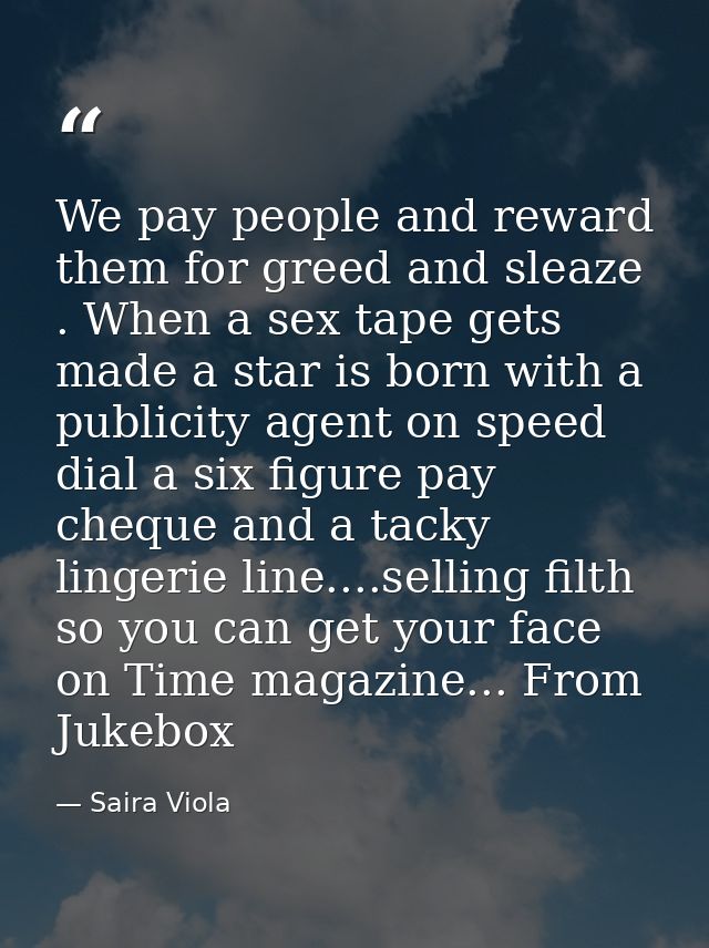 We pay people and reward them for greed and sleaze . When a sex tape gets made a star is born with a publicity agent on  — Saira Viola