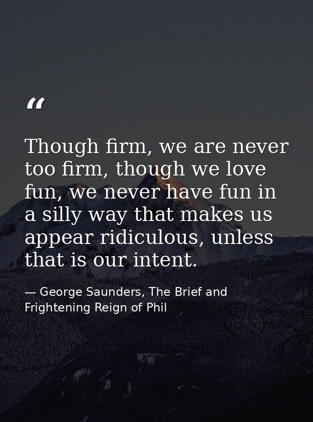 Though firm, we are never too firm, though we love fun, we never have fun in a silly way that makes us appear ridiculous — George Saunders, The Brief and Frightening Reign of Phil
