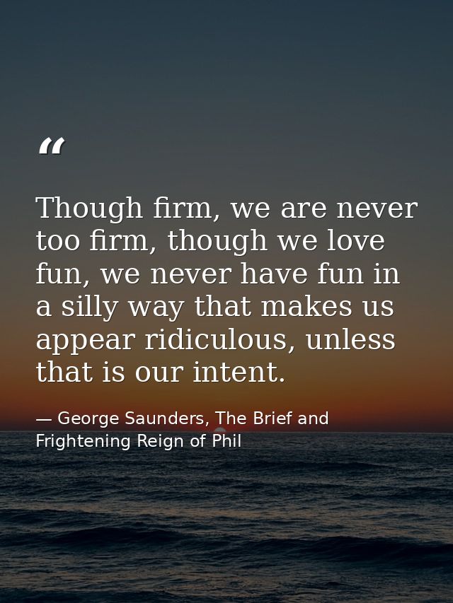 Though firm, we are never too firm, though we love fun, we never have fun in a silly way that makes us appear ridiculous — George Saunders, The Brief and Frightening Reign of Phil