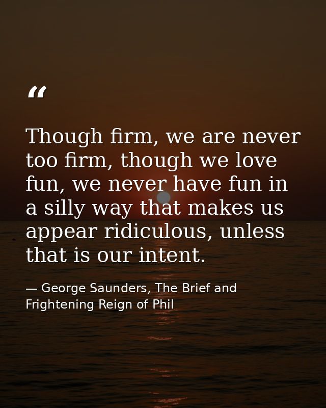 Though firm, we are never too firm, though we love fun, we never have fun in a silly way that makes us appear ridiculous — George Saunders, The Brief and Frightening Reign of Phil