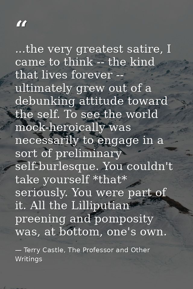 ...the very greatest satire, I came to think -- the kind that lives forever -- ultimately grew out of a debunking attitu — Terry Castle, The Professor and Other Writings