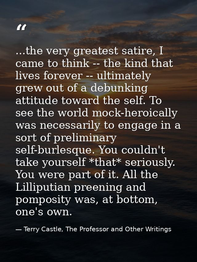 ...the very greatest satire, I came to think -- the kind that lives forever -- ultimately grew out of a debunking attitu — Terry Castle, The Professor and Other Writings