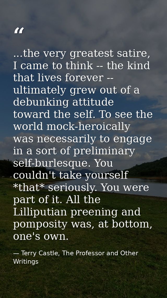 ...the very greatest satire, I came to think -- the kind that lives forever -- ultimately grew out of a debunking attitu — Terry Castle, The Professor and Other Writings
