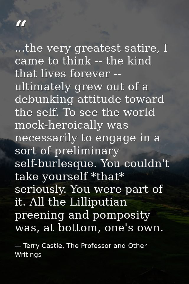 ...the very greatest satire, I came to think -- the kind that lives forever -- ultimately grew out of a debunking attitu — Terry Castle, The Professor and Other Writings