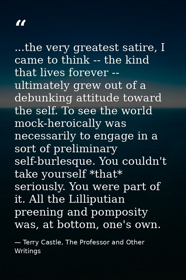 ...the very greatest satire, I came to think -- the kind that lives forever -- ultimately grew out of a debunking attitu — Terry Castle, The Professor and Other Writings