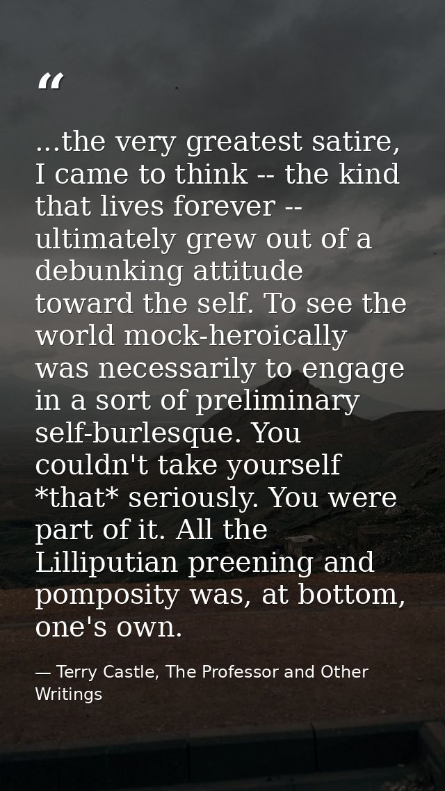 ...the very greatest satire, I came to think -- the kind that lives forever -- ultimately grew out of a debunking attitu — Terry Castle, The Professor and Other Writings