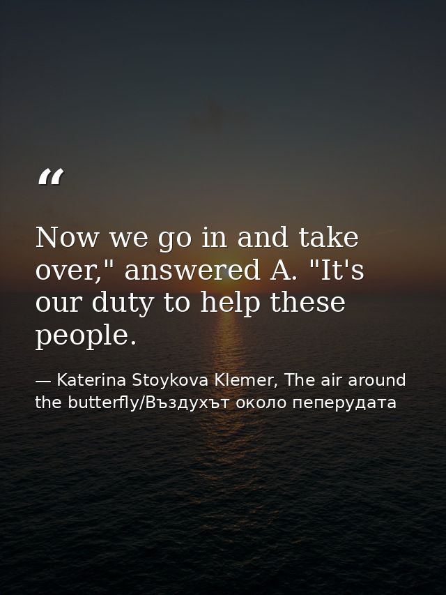 Now we go in and take over," answered A. "It's our duty to help these people. — Katerina Stoykova Klemer, The air around the butterfly/Въздухът около пеперудата