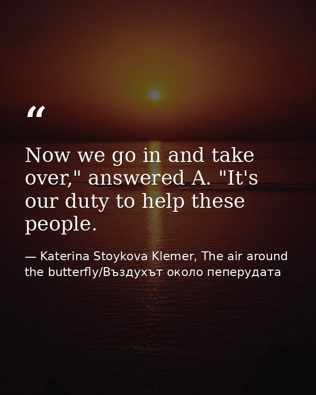 Now we go in and take over," answered A. "It's our duty to help these people. — Katerina Stoykova Klemer, The air around the butterfly/Въздухът около пеперудата