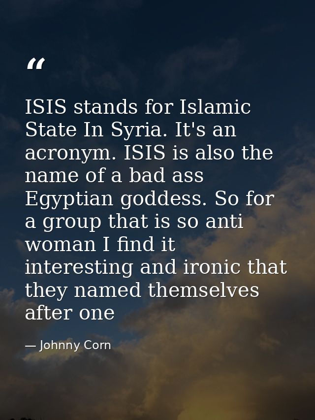 ISIS stands for Islamic State In Syria. It's an acronym. ISIS is also the name of a bad ass Egyptian goddess. So for a g — Johnny Corn