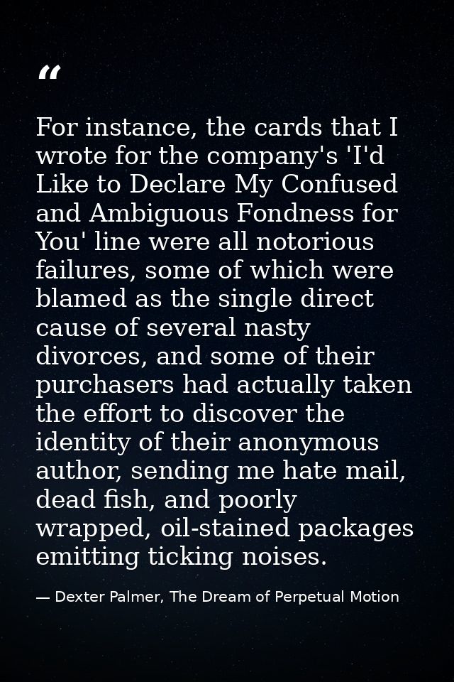 For instance, the cards that I wrote for the company's 'I'd Like to Declare My Confused and Ambiguous Fondness for You'  — Dexter Palmer, The Dream of Perpetual Motion