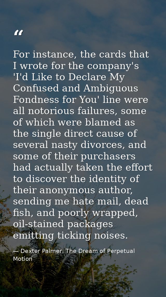 For instance, the cards that I wrote for the company's 'I'd Like to Declare My Confused and Ambiguous Fondness for You'  — Dexter Palmer, The Dream of Perpetual Motion