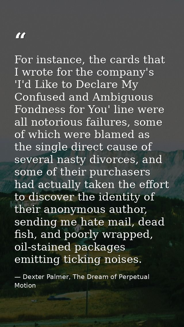 For instance, the cards that I wrote for the company's 'I'd Like to Declare My Confused and Ambiguous Fondness for You'  — Dexter Palmer, The Dream of Perpetual Motion