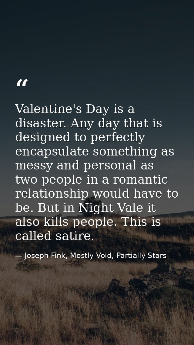 Valentine's Day is a disaster. Any day that is designed to perfectly encapsulate something as messy and personal as two  — Joseph Fink, Mostly Void, Partially Stars
