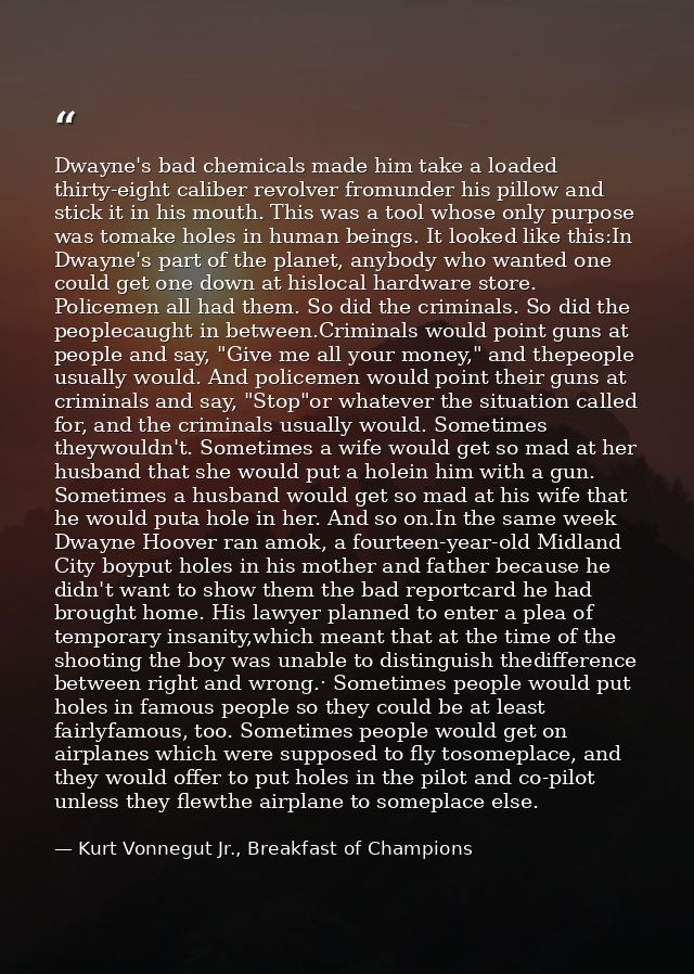 Dwayne's bad chemicals made him take a loaded thirty-eight caliber revolver fromunder his pillow and stick it in his mou — Kurt Vonnegut Jr., Breakfast of Champions