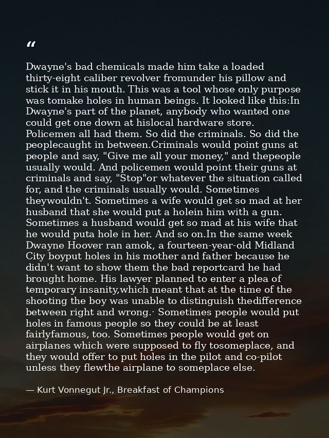Dwayne's bad chemicals made him take a loaded thirty-eight caliber revolver fromunder his pillow and stick it in his mou — Kurt Vonnegut Jr., Breakfast of Champions
