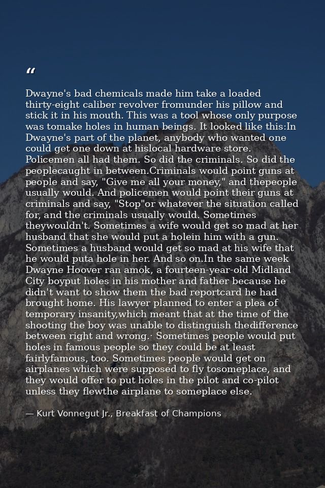 Dwayne's bad chemicals made him take a loaded thirty-eight caliber revolver fromunder his pillow and stick it in his mou — Kurt Vonnegut Jr., Breakfast of Champions