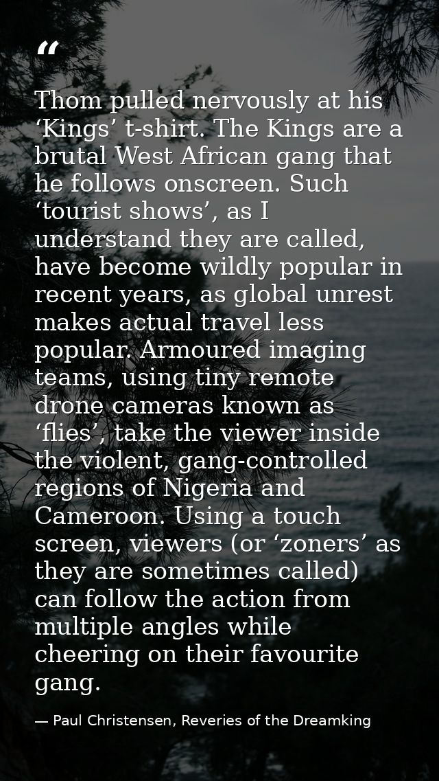 Thom pulled nervously at his ‘Kings’ t-shirt. The Kings are a brutal West African gang that he follows onscreen. Such ‘t — Paul Christensen, Reveries of the Dreamking