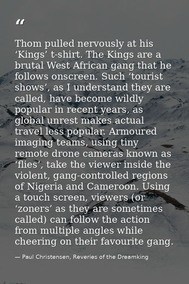 Thom pulled nervously at his ‘Kings’ t-shirt. The Kings are a brutal West African gang that he follows onscreen. Such ‘t — Paul Christensen, Reveries of the Dreamking
