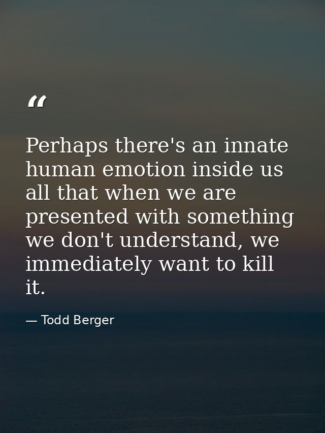 Perhaps there's an innate human emotion inside us all that when we are presented with something we don't understand, we  — Todd Berger