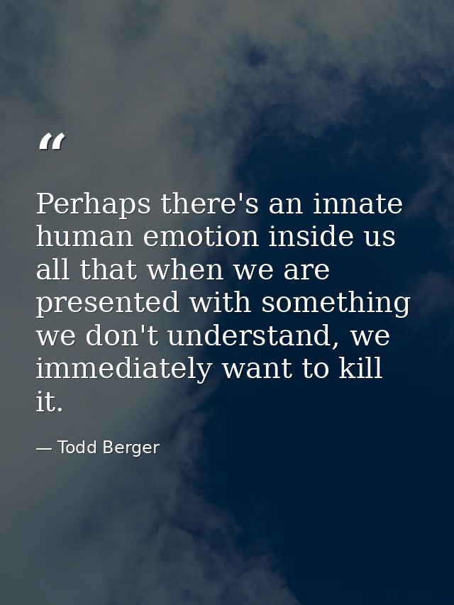 Perhaps there's an innate human emotion inside us all that when we are presented with something we don't understand, we  — Todd Berger