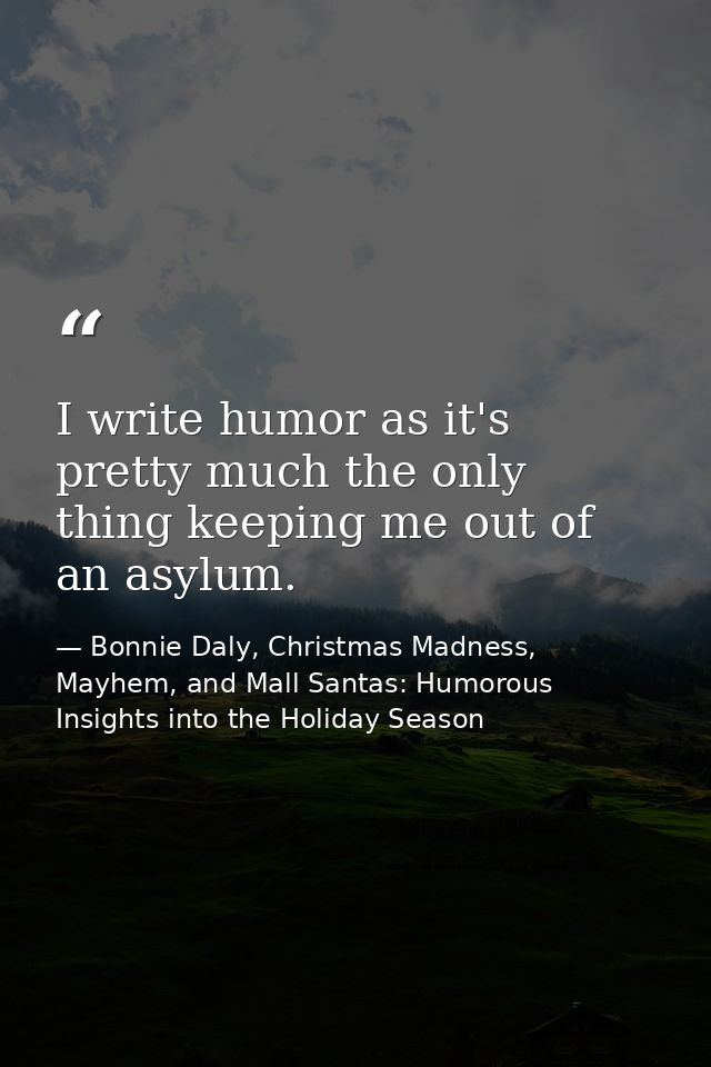 I write humor as it's pretty much the only thing keeping me out of an asylum. — Bonnie Daly, Christmas Madness, Mayhem, and Mall Santas: Humorous Insights into the Holiday Season