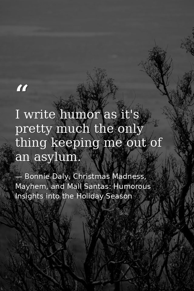 I write humor as it's pretty much the only thing keeping me out of an asylum. — Bonnie Daly, Christmas Madness, Mayhem, and Mall Santas: Humorous Insights into the Holiday Season