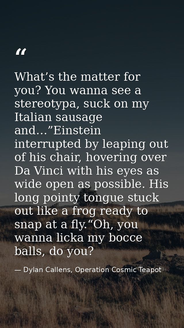 What’s the matter for you? You wanna see a stereotypa, suck on my Italian sausage and…”Einstein interrupted by leaping o — Dylan Callens, Operation Cosmic Teapot