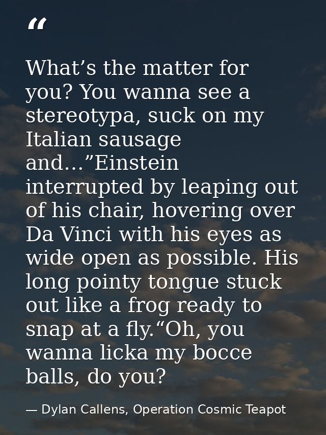 What’s the matter for you? You wanna see a stereotypa, suck on my Italian sausage and…”Einstein interrupted by leaping o — Dylan Callens, Operation Cosmic Teapot